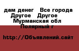 дам денег - Все города Другое » Другое   . Мурманская обл.,Полярный г.